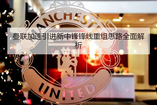 曼联加速引进新中锋锋线重组思路全面解析