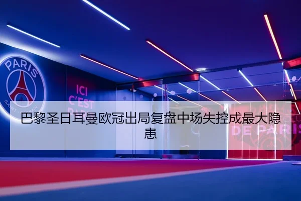 巴黎圣日耳曼欧冠出局复盘中场失控成最大隐患