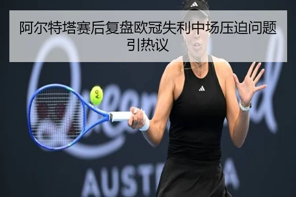 阿尔特塔赛后复盘欧冠失利中场压迫问题引热议