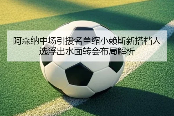 阿森纳中场引援名单缩小赖斯新搭档人选浮出水面转会布局解析